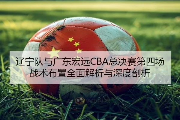 辽宁队与广东宏远CBA总决赛第四场战术布置全面解析与深度剖析
